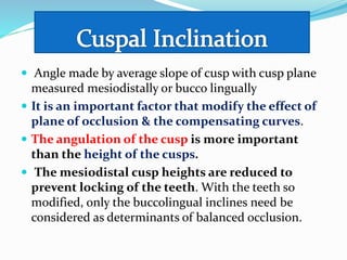  Angle made by average slope of cusp with cusp plane
measured mesiodistally or bucco lingually
 It is an important factor that modify the effect of
plane of occlusion & the compensating curves.
 The angulation of the cusp is more important
than the height of the cusps.
 The mesiodistal cusp heights are reduced to
prevent locking of the teeth. With the teeth so
modified, only the buccolingual inclines need be
considered as determinants of balanced occlusion.
 