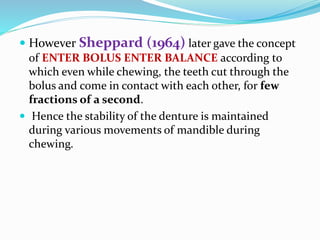  However Sheppard (1964) later gave the concept
of ENTER BOLUS ENTER BALANCE according to
which even while chewing, the teeth cut through the
bolus and come in contact with each other, for few
fractions of a second.
 Hence the stability of the denture is maintained
during various movements of mandible during
chewing.
 