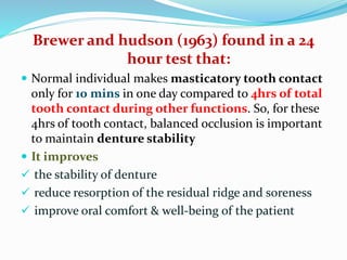 Brewer and hudson (1963) found in a 24
hour test that:
 Normal individual makes masticatory tooth contact
only for 10 mins in one day compared to 4hrs of total
tooth contact during other functions. So, for these
4hrs of tooth contact, balanced occlusion is important
to maintain denture stability
 It improves
 the stability of denture
 reduce resorption of the residual ridge and soreness
 improve oral comfort & well-being of the patient
 