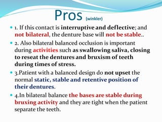 Pros (winkler)
 1. If this contact is interruptive and deflective; and
not bilateral, the denture base will not be stable..
 2. Also bilateral balanced occlusion is important
during activities such as swallowing saliva, closing
to reseat the dentures and bruxism of teeth
during times of stress.
 3.Patient with a balanced design do not upset the
normal static, stable and retentive position of
their dentures.
 4.In bilateral balance the bases are stable during
bruxing activity and they are tight when the patient
separate the teeth.
 