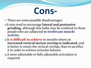 Cons-
 There are some possible disadvantages;
1.It may tend to encourage lateral and protrusive
grinding, although this habit may be confined to those
people who are subjected to irrelevant muscle
activity.
2.It is difficult to achieve in mouths where an
increased vertical incisor overlap is indicated, and
is better to retain the vertical overlap, than to sacrifice
it in order to achieve articular balance.
3.A semi-adjustable or fully adjustable articulator is
required.
 