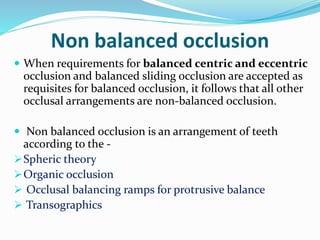 Non balanced occlusion
 When requirements for balanced centric and eccentric
occlusion and balanced sliding occlusion are accepted as
requisites for balanced occlusion, it follows that all other
occlusal arrangements are non-balanced occlusion.
 Non balanced occlusion is an arrangement of teeth
according to the -
Spheric theory
Organic occlusion
 Occlusal balancing ramps for protrusive balance
 Transographics
 