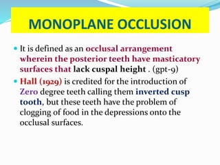 MONOPLANE OCCLUSION
 It is defined as an occlusal arrangement
wherein the posterior teeth have masticatory
surfaces that lack cuspal height . (gpt-9)
 Hall (1929) is credited for the introduction of
Zero degree teeth calling them inverted cusp
tooth, but these teeth have the problem of
clogging of food in the depressions onto the
occlusal surfaces.
 