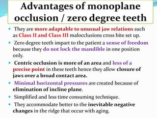 Advantages of monoplane
occlusion / zero degree teeth
 They are more adaptable to unusual jaw relations such
as Class II and Class III malocclusions cross bite set up.
 Zero degree teeth impart to the patient a sense of freedom
because they do not lock the mandible in one position
only.
 Centric occlusion is more of an area and less of a
precise point in these teeth hence they allow closure of
jaws over a broad contact area.
 Minimal horizontal pressures are created because of
elimination of incline plane.
 Simplified and less time consuming technique.
 They accommodate better to the inevitable negative
changes in the ridge that occur with aging.
 
