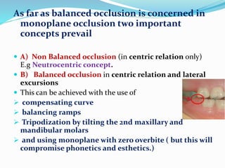 As far as balanced occlusion is concerned in
monoplane occlusion two important
concepts prevail
 A) Non Balanced occlusion (in centric relation only)
E.g Neutrocentric concept.
 B) Balanced occlusion in centric relation and lateral
excursions
 This can be achieved with the use of
 compensating curve
 balancing ramps
 Tripodization by tilting the 2nd maxillary and
mandibular molars
 and using monoplane with zero overbite ( but this will
compromise phonetics and esthetics.)
 
