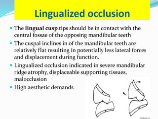 Lingualized occlusion
 The lingual cusp tips should be in contact with the
central fossae of the opposing mandibular teeth
 The cuspal inclines in of the mandibular teeth are
relatively flat resulting in potentially less lateral forces
and displacement during function.
 Lingualized occlusion indicated in severe mandibular
ridge atrophy, displaceable supporting tissues,
malocclusion
 High aesthetic demands
 