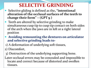 SELECTIVE GRINDING
 Selective gliding is defined as the, “intentional
alteration of the occlusal surfaces of the teeth to
change their form’’ – (GPT 9 )
 Teeth are altered by selective grinding to make
simultaneous cusp tip to cusp tip contact on both sides
of the arch when the jaws are in left or a right lateral
position
 Avoiding remounting the dentures on articulator
and selective grinding leads to-
1) A deformation of underlying soft tissues,
2) Discomfort,
3) Destruction of the underlying supporting bone.
Later occlusal errors may be concealed and impossible to
locate and correct because of distorted and swollen
tissues.
 