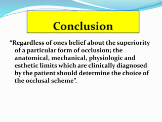 Conclusion
“Regardless of ones belief about the superiority
of a particular form of occlusion; the
anatomical, mechanical, physiologic and
esthetic limits which are clinically diagnosed
by the patient should determine the choice of
the occlusal scheme”.
 