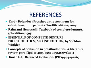 REFERENCES
 Zarb - Bolender : Prosthodontic treatment for
edentulous patients. Twelfth edition, 2004.
 Rahn and Heartwell : Textbook of complete denture,
5th edition, 1993
 ESSENTIALS OF COMPLETE DENTURE
PROSTHODOTICS , SECOND EDITION, by Sheldon
Winkler
 Concepts of occlusion in prosthodontics: A literature
review, part I(jpd-10.4103/0972-4052.165172)2015
 Kurth L.E.: Balanced Occlusion. JPD’1954’4:150-167
 