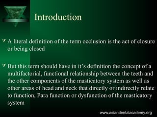 Introduction
 A literal definition of the term occlusion is the act of closure
or being closed
 But this term should have in it’s definition the concept of a
multifactorial, functional relationship between the teeth and
the other components of the masticatory system as well as
other areas of head and neck that directly or indirectly relate
to function, Para function or dysfunction of the masticatory
system
www.asiandentalacademy.orgwww.asiandentalacademy.org
 
