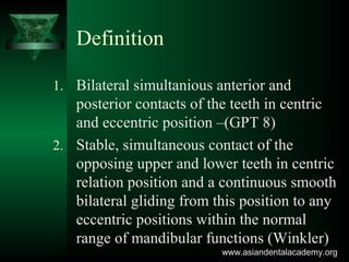 Definition
1. Bilateral simultanious anterior and
posterior contacts of the teeth in centric
and eccentric position –(GPT 8)
2. Stable, simultaneous contact of the
opposing upper and lower teeth in centric
relation position and a continuous smooth
bilateral gliding from this position to any
eccentric positions within the normal
range of mandibular functions (Winkler)
www.asiandentalacademy.orgwww.asiandentalacademy.org
 