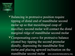 Balancing in protrusive position require
tipping of distal end of mandibular second
molar up so that mesiolingual cusp of
maxillary second molar will contact the distal
marginal ridge of mandibular second molar
Compensating curve for protrusive balance
created buy tipping the second premolar
distally, depressing the mandibular first
molar,and placing upword inclination on the
mandibular second molar www.asiandentalacademy.orgwww.asiandentalacademy.org
 