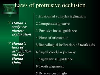 Laws of protrusive occlusion
 Hanau’s
study was
pioneer
explanation
 Hanau’s
laws of
articulation
and the
Hanau
Quint
1.Horizontal condylar inclination
2.Compensating curve
3.Prtrusive incisal guidance
4.Plane of orientation
5.Buccolingual inclination of tooth axis
6.Sagital condylar pathway
7.Sagital incisal guidance
8.Tooth alignment
9.Relative cusp hight
 
