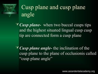 Cusp plane and cusp plane
angle
Cusp plane- when two buccal cusps tips
and the highest situated lingual cusp cusp
tip are connected form a cusp plane
Cusp plane angle- the inclination of the
cusp plane to the plane of occlusionis called
“cusp plane angle”
www.asiandentalacademy.orgwww.asiandentalacademy.org
 