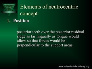 Elements of neutrocentric
concept
1.1. PositionPosition
posterior teeth over the posterior residualposterior teeth over the posterior residual
ridge as far lingually as tongue wouldridge as far lingually as tongue would
allow so that forces would beallow so that forces would be
perpendicular to the support areasperpendicular to the support areas
www.asiandentalacademy.orgwww.asiandentalacademy.org
 