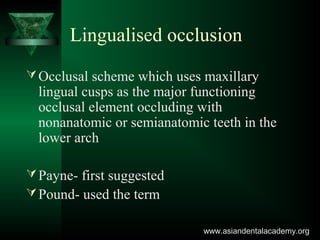 Lingualised occlusion
Occlusal scheme which uses maxillary
lingual cusps as the major functioning
occlusal element occluding with
nonanatomic or semianatomic teeth in the
lower arch
Payne- first suggested
Pound- used the term
www.asiandentalacademy.orgwww.asiandentalacademy.org
 
