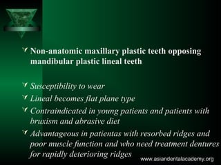  Non-anatomic maxillary plastic teeth opposing
mandibular plastic lineal teeth
 Susceptibility to wear
 Lineal becomes flat plane type
 Contraindicated in young patients and patients with
bruxism and abrasive diet
 Advantageous in patientas with resorbed ridges and
poor muscle function and who need treatment dentures
for rapidly deterioring ridges www.asiandentalacademy.orgwww.asiandentalacademy.org
 