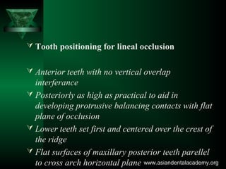  Tooth positioning for lineal occlusion
 Anterior teeth with no vertical overlap
interferance
 Posteriorly as high as practical to aid in
developing protrusive balancing contacts with flat
plane of occlusion
 Lower teeth set first and centered over the crest of
the ridge
 Flat surfaces of maxillary posterior teeth parellel
to cross arch horizontal plane www.asiandentalacademy.orgwww.asiandentalacademy.org
 
