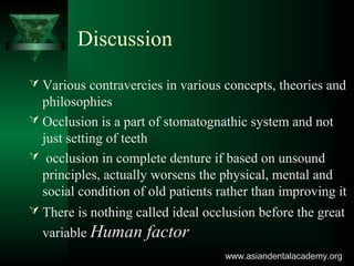 Discussion
 Various contravercies in various concepts, theories and
philosophies
 Occlusion is a part of stomatognathic system and not
just setting of teeth
 occlusion in complete denture if based on unsound
principles, actually worsens the physical, mental and
social condition of old patients rather than improving it
 There is nothing called ideal occlusion before the great
variable Human factor
www.asiandentalacademy.orgwww.asiandentalacademy.org
 