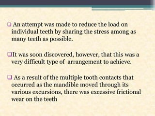  An attempt was made to reduce the load on
individual teeth by sharing the stress among as
many teeth as possible.
It was soon discovered, however, that this was a
very difficult type of arrangement to achieve.
 As a result of the multiple tooth contacts that
occurred as the mandible moved through its
various excursions, there was excessive frictional
wear on the teeth
 