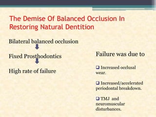 The Demise Of Balanced Occlusion In
Restoring Natural Dentition
Bilateral balanced occlusion
Fixed Prosthodontics
High rate of failure
Failure was due to
 Increased occlusal
wear.
 Increased/accelerated
periodontal breakdown.
 TMJ and
neuromuscular
disturbances.
 
