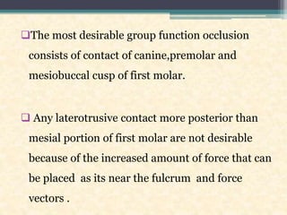 The most desirable group function occlusion
consists of contact of canine,premolar and
mesiobuccal cusp of first molar.
 Any laterotrusive contact more posterior than
mesial portion of first molar are not desirable
because of the increased amount of force that can
be placed as its near the fulcrum and force
vectors .
 