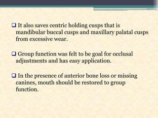  It also saves centric holding cusps that is
mandibular buccal cusps and maxillary palatal cusps
from excessive wear.
 Group function was felt to be goal for occlusal
adjustments and has easy application.
 In the presence of anterior bone loss or missing
canines, mouth should be restored to group
function.
 
