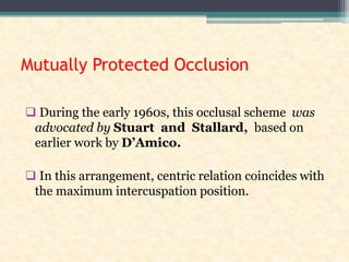 Mutually Protected Occlusion
 During the early 1960s, this occlusal scheme was
advocated by Stuart and Stallard, based on
earlier work by D’Amico.
 In this arrangement, centric relation coincides with
the maximum intercuspation position.
 