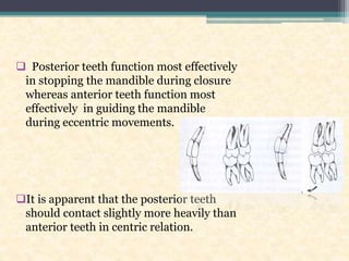  Posterior teeth function most effectively
in stopping the mandible during closure
whereas anterior teeth function most
effectively in guiding the mandible
during eccentric movements.
It is apparent that the posterior teeth
should contact slightly more heavily than
anterior teeth in centric relation.
 