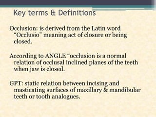 Key terms & Definitions
Occlusion: is derived from the Latin word
“Occlusio” meaning act of closure or being
closed.
According to ANGLE “occlusion is a normal
relation of occlusal inclined planes of the teeth
when jaw is closed.
GPT: static relation between incising and
masticating surfaces of maxillary & mandibular
teeth or tooth analogues.
 
