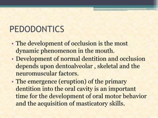 PEDODONTICS
• The development of occlusion is the most
dynamic phenomenon in the mouth.
• Development of normal dentition and occlusion
depends upon dentoalveolar , skeletal and the
neuromuscular factors.
• The emergence (eruption) of the primary
dentition into the oral cavity is an important
time for the development of oral motor behavior
and the acquisition of masticatory skills.
 