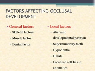 FACTORS AFFECTING OCCLUSAL
DEVELOPMENT
• General factors
▫ Skeletal factors
▫ Muscle factor
▫ Dental factor
• Local factors
▫ Aberrant
developmental position
▫ Supernumerary teeth
▫ Hypodontia
▫ Habits
▫ Localized soft tissue
anomalies
 