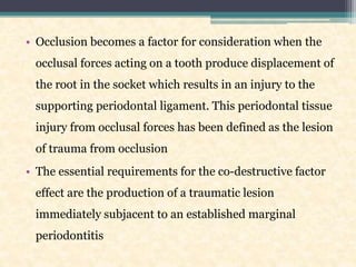 • Occlusion becomes a factor for consideration when the
occlusal forces acting on a tooth produce displacement of
the root in the socket which results in an injury to the
supporting periodontal ligament. This periodontal tissue
injury from occlusal forces has been defined as the lesion
of trauma from occlusion
• The essential requirements for the co-destructive factor
effect are the production of a traumatic lesion
immediately subjacent to an established marginal
periodontitis
 