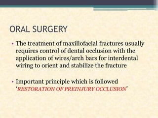 ORAL SURGERY
• The treatment of maxillofacial fractures usually
requires control of dental occlusion with the
application of wires/arch bars for interdental
wiring to orient and stabilize the fracture
• Important principle which is followed
‘RESTORATION OF PREINJURY OCCLUSION’
 
