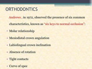 ORTHODONTICS
Andrews , in 1972, observed the presence of six common
characteristics, known as “six keys to normal occlusion”:
• Molar relationship
• Mesiodistal crown angulation
• Labiolingual crown inclination
• Absence of rotation
• Tight contacts
• Curve of spee
 