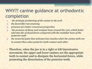 WHY?? canine guidance at orthodontic
completion
1. the strategic positioning of the canine in the arch
2. the favorable root anatomy
3. presence of a better crownroot proportion
4. the presence of dense and compact bone around the root, which better
tolerates the occlusal forces compared with the medullar bone of the
posterior teeth
5. the sensorial pulse that activates less muscles when the canine teeth are
in contact than when posterior teeth contact each other
• Therefore, when the jaw is in a right or left laterotrusive
movement, the upper and lower canines are the appropriate
teeth to contact and to dissipate the horizontal forces, while
promoting the disocclusion of the posterior teeth.
 
