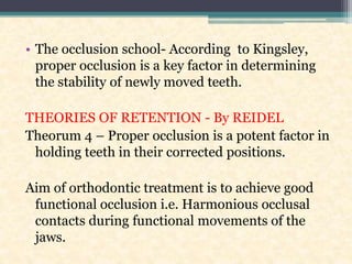 • The occlusion school- According to Kingsley,
proper occlusion is a key factor in determining
the stability of newly moved teeth.
THEORIES OF RETENTION - By REIDEL
Theorum 4 – Proper occlusion is a potent factor in
holding teeth in their corrected positions.
Aim of orthodontic treatment is to achieve good
functional occlusion i.e. Harmonious occlusal
contacts during functional movements of the
jaws.
 