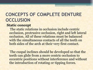 CONCEPTS OF COMPLETE DENTURE
OCCLUSION
Static concept
The static relations in occlusion include centric
occlusion, protrusive occlusion, right and left lateral
occlusion. All of these relations must be balanced
with the simultaneous contacts of all the teeth on
both sides of the arch at their very first contact.
The cuspal inclines should be developed so that the
teeth can glide from a more centric occlusion to
eccentric positions without interference and without
the introduction of rotating or tipping forces.
 
