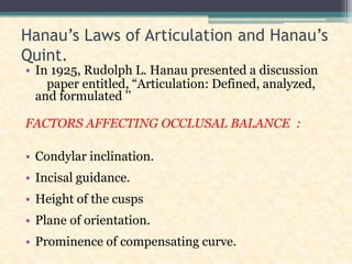 Hanau’s Laws of Articulation and Hanau’s
Quint.
• In 1925, Rudolph L. Hanau presented a discussion
paper entitled, “Articulation: Defined, analyzed,
and formulated ’’
FACTORS AFFECTING OCCLUSAL BALANCE :
• Condylar inclination.
• Incisal guidance.
• Height of the cusps
• Plane of orientation.
• Prominence of compensating curve.
 