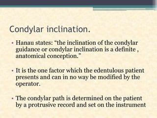 Condylar inclination.
• Hanau states: “the inclination of the condylar
guidance or condylar inclination is a definite ,
anatomical conception.”
• It is the one factor which the edentulous patient
presents and can in no way be modified by the
operator.
• The condylar path is determined on the patient
by a protrusive record and set on the instrument
 