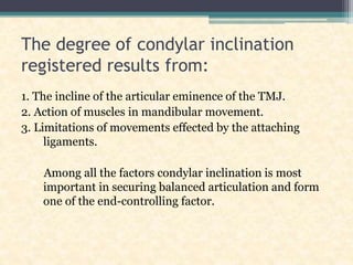 The degree of condylar inclination
registered results from:
1. The incline of the articular eminence of the TMJ.
2. Action of muscles in mandibular movement.
3. Limitations of movements effected by the attaching
ligaments.
Among all the factors condylar inclination is most
important in securing balanced articulation and form
one of the end-controlling factor.
 