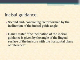 Incisal guidance.
• Second end- controlling factor formed by the
inclination of the incisal guide angle.
• Hanau stated “the inclination of the incisal
guidance is given by the angle of the lingual
surface of the incisors with the horizontal plane
of reference”.
 