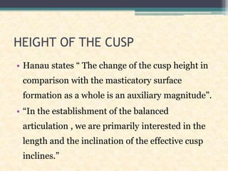 HEIGHT OF THE CUSP
• Hanau states “ The change of the cusp height in
comparison with the masticatory surface
formation as a whole is an auxiliary magnitude”.
• “In the establishment of the balanced
articulation , we are primarily interested in the
length and the inclination of the effective cusp
inclines.”
 