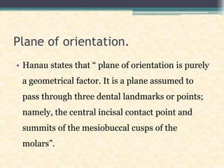 Plane of orientation.
• Hanau states that “ plane of orientation is purely
a geometrical factor. It is a plane assumed to
pass through three dental landmarks or points;
namely, the central incisal contact point and
summits of the mesiobuccal cusps of the
molars”.
 
