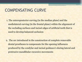 COMPENSATING CURVE
1. The anteroposterior curving (in the median plane) and the
mediolateral curving (in the frontal plane) within the alignment of
the occluding surfaces and incisal edges of artificial teeth that is
used to develop balanced occlusion
2. The arc introduced in the construction of complete removable
dental prostheses to compensate for the opening influences
produced by the condylar and incisal guidance’s during lateral and
protrusive mandibular excursive movements
 