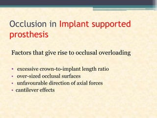 Occlusion in Implant supported
prosthesis
Factors that give rise to occlusal overloading
• excessive crown-to-implant length ratio
• over-sized occlusal surfaces
• unfavourable direction of axial forces
• cantilever effects
 