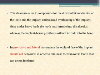 • This clearance aims to compensate for the different biomechanics of
the tooth and the implant and to avoid overloading of the implant,
since under heavy loads the tooth may intrude into the alveolus,
whereas the implant-borne prosthesis will not intrude into the bone.
• In protrusive and lateral movements the occlusal face of the implant
should not be loaded, in order to minimise the transverse forces that
can act on implants
 