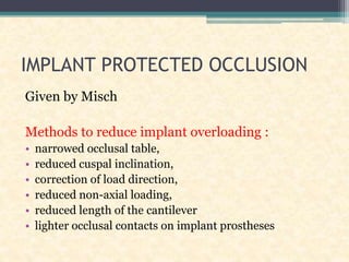 IMPLANT PROTECTED OCCLUSION
Given by Misch
Methods to reduce implant overloading :
• narrowed occlusal table,
• reduced cuspal inclination,
• correction of load direction,
• reduced non-axial loading,
• reduced length of the cantilever
• lighter occlusal contacts on implant prostheses
 