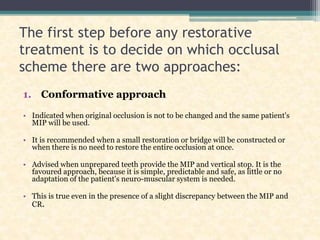 The first step before any restorative
treatment is to decide on which occlusal
scheme there are two approaches:
1. Conformative approach
• Indicated when original occlusion is not to be changed and the same patient's
MIP will be used.
• It is recommended when a small restoration or bridge will be constructed or
when there is no need to restore the entire occlusion at once.
• Advised when unprepared teeth provide the MIP and vertical stop. It is the
favoured approach, because it is simple, predictable and safe, as little or no
adaptation of the patient's neuro-muscular system is needed.
• This is true even in the presence of a slight discrepancy between the MIP and
CR.
 