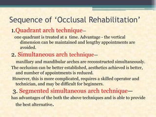 Sequence of ‘Occlusal Rehabilitation’
1.Quadrant arch technique—
one quadrant is treated at a time. Advantage - the vertical
dimension can be maintained and lengthy appointments are
avoided.
2. Simultaneous arch technique—
maxillary and mandibular arches are reconstructed simultaneously.
The occlusion can be better established, aesthetics achieved is better,
and number of appointments is reduced.
However, this is more complicated, requires a skilled operator and
technician, and may be difficult for beginners.
3. Segmented simultaneous arch technique—
has advantages of the both the above techniques and is able to provide
the best alternative.
 